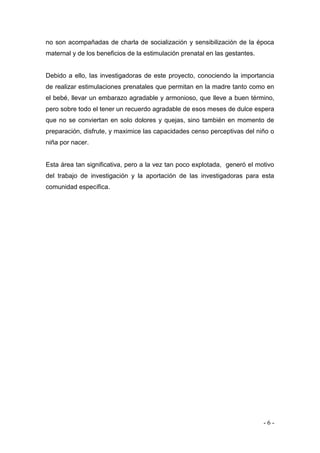 - 6 - 
no son acompañadas de charla de socialización y sensibilización de la época maternal y de los beneficios de la estimulación prenatal en las gestantes. 
Debido a ello, las investigadoras de este proyecto, conociendo la importancia de realizar estimulaciones prenatales que permitan en la madre tanto como en el bebé, llevar un embarazo agradable y armonioso, que lleve a buen término, pero sobre todo el tener un recuerdo agradable de esos meses de dulce espera que no se conviertan en solo dolores y quejas, sino también en momento de preparación, disfrute, y maximice las capacidades censo perceptivas del niño o niña por nacer. 
Esta área tan significativa, pero a la vez tan poco explotada, generó el motivo del trabajo de investigación y la aportación de las investigadoras para esta comunidad específica. 
 