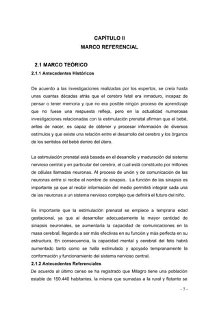- 7 - 
CAPÍTULO II 
MARCO REFERENCIAL 
2.1 MARCO TEÓRICO 
2.1.1 Antecedentes Históricos 
De acuerdo a las investigaciones realizadas por los expertos, se creía hasta unas cuantas décadas atrás que el cerebro fetal era inmaduro, incapaz de pensar o tener memoria y que no era posible ningún proceso de aprendizaje que no fuese una respuesta refleja, pero en la actualidad numerosas investigaciones relacionadas con la estimulación prenatal afirman que el bebé, antes de nacer, es capaz de obtener y procesar información de diversos estímulos y que existe una relación entre el desarrollo del cerebro y los órganos de los sentidos del bebé dentro del útero. 
La estimulación prenatal está basada en el desarrollo y maduración del sistema nervioso central y en particular del cerebro, el cual está constituido por millones de células llamadas neuronas. Al proceso de unión y de comunicación de las neuronas entre sí recibe el nombre de sinapsis. La función de las sinapsis es importante ya que al recibir información del medio permitirá integrar cada una de las neuronas a un sistema nervioso complejo que definirá el futuro del niño. 
Es importante que la estimulación prenatal se empiece a temprana edad gestacional, ya que al desarrollar adecuadamente la mayor cantidad de sinapsis neuronales, se aumentaría la capacidad de comunicaciones en la masa cerebral, llegando a ser más efectivas en su función y más perfecta en su estructura. En consecuencia, la capacidad mental y cerebral del feto habrá aumentado tanto como se halla estimulado y apoyado tempranamente la conformación y funcionamiento del sistema nervioso central. 
2.1.2 Antecedentes Referenciales 
De acuerdo al último censo se ha registrado que Milagro tiene una población estable de 150.440 habitantes, la misma que sumadas a la rural y flotante se  