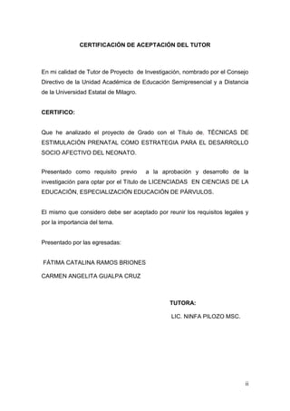 ii 
CERTIFICACIÓN DE ACEPTACIÓN DEL TUTOR 
En mi calidad de Tutor de Proyecto de Investigación, nombrado por el Consejo Directivo de la Unidad Académica de Educación Semipresencial y a Distancia de la Universidad Estatal de Milagro. 
CERTIFICO: 
Que he analizado el proyecto de Grado con el Título de, TÉCNICAS DE ESTIMULACIÓN PRENATAL COMO ESTRATEGIA PARA EL DESARROLLO SOCIO AFECTIVO DEL NEONATO. 
Presentado como requisito previo a la aprobación y desarrollo de la investigación para optar por el Título de LICENCIADAS EN CIENCIAS DE LA EDUCACIÓN, ESPECIALIZACIÓN EDUCACIÓN DE PÁRVULOS. 
El mismo que considero debe ser aceptado por reunir los requisitos legales y por la importancia del tema. 
Presentado por las egresadas: 
FÁTIMA CATALINA RAMOS BRIONES 
CARMEN ANGELITA GUALPA CRUZ 
TUTORA: 
LIC. NINFA PILOZO MSC. 
 
