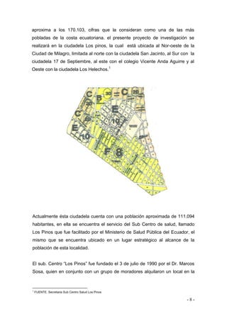 - 8 - 
aproxima a los 170.103, cifras que la consideran como una de las más pobladas de la costa ecuatoriana. el presente proyecto de investigación se realizará en la ciudadela Los pinos, la cual está ubicada al Nor-oeste de la Ciudad de Milagro, limitada al norte con la ciudadela San Jacinto, al Sur con la ciudadela 17 de Septiembre, al este con el colegio Vicente Anda Aguirre y al Oeste con la ciudadela Los Helechos.1 
Actualmente ésta ciudadela cuenta con una población aproximada de 111.094 habitantes, en ella se encuentra el servicio del Sub Centro de salud, llamado Los Pinos que fue facilitado por el Ministerio de Salud Pública del Ecuador, el mismo que se encuentra ubicado en un lugar estratégico al alcance de la población de esta localidad. 
El sub. Centro “Los Pinos” fue fundado el 3 de julio de 1990 por el Dr. Marcos Sosa, quien en conjunto con un grupo de moradores alquilaron un local en la 
1 FUENTE. Secretaria Sub Centro Salud Los Pinos 
Ubicación geográfica de la Ciudadela 
Los Pinos del Cantón Milagro, en donde se observan las ciudadelas que lo circunvalan. 
 