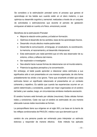 - 10 - 
Se considera a la estimulación prenatal como el proceso que genera el aprendizaje en los bebés aun cuando están en el útero materno, o que optimiza su desarrollo cognitivo y sensorial, realizadas a través de un conjunto de actividades o estimulaciones que durante el periodo de gestación enriquecen al bebé en cuanto a lo físico, emocional y social. 
Beneficios de la estimulación Prenatal: 
 Mejora la relación entre padres y el bebé en formación. 
 Optimiza el desarrollo de los sentidos, base de los aprendizajes futuros. 
 Desarrollo vínculo afectivo madre-padre-bebé. 
 Desarrolla la comunicación, el lenguaje, el vocabulario, la coordinación, la memoria, el razonamiento y el desarrollo interpersonal. 
 Esta estimulación pre natal permitirá que el niño sea observador de su entorno, crítico y reflexivo del mismo. 
 Ser explorador e investigador. 
 Sea abierto hacia nuevas formas de relacionarse con el mundo externo. 
 Potencia la agudeza perceptiva y la concentración. 
Sin embargo, el bebé puede aprender a relacionar estos estímulos a sus significados sólo si son presentados en una manera organizada; de otra forma probablemente los olvide o los ignore. Tiene que enseñarle al bebé que estos estímulos tienen un significado relacionado al presentarlos en un contexto coherente y repetitivo. Es sabido que cuando las experiencias ocurren en un patrón determinado y consistente, pueden ser mejor organizadas en el cerebro del bebé y ser usadas, luego, en circunstancias similares mediante asociación. 
El cerebro humano está formado por células (neuronas). Estas células forman redes y conexiones. Cada vez que el cerebro es estimulado de una manera adecuada nuevas redes neuronales se forman. 
La psicoprofilaxis tiene sus orígenes en el siglo XIX y se basa en la teoría de los reflejos condicionados de PAVLOV, médico ruso que demostró que el 
cerebro de una persona puede ser entrenado para interpretar un estímulo doloroso y responder de manera efectiva. Este método fue aplicado  
