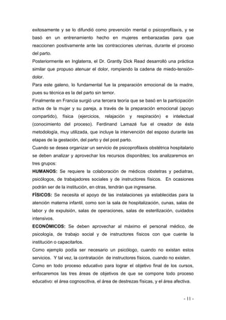 - 11 - 
exitosamente y se lo difundió como prevención mental o psicoprofilaxis, y se basó en un entrenamiento hecho en mujeres embarazadas para que reaccionen positivamente ante las contracciones uterinas, durante el proceso del parto. 
Posteriormente en Inglaterra, el Dr. Grantly Dick Read desarrolló una práctica similar que propuso atenuar el dolor, rompiendo la cadena de miedo-tensión- dolor. 
Para este galeno, lo fundamental fue la preparación emocional de la madre, pues su técnica es la del parto sin temor. 
Finalmente en Francia surgió una tercera teoría que se basó en la participación activa de la mujer y su pareja, a través de la preparación emocional (apoyo compartido), física (ejercicios, relajación y respiración) e intelectual (conocimiento del proceso). Ferdinand Lamazé fue el creador de ésta metodología, muy utilizada, que incluye la intervención del esposo durante las etapas de la gestación, del parto y del post parto. 
Cuando se desea organizar un servicio de psicoprofilaxis obstétrica hospitalario se deben analizar y aprovechar los recursos disponibles; los analizaremos en tres grupos: 
HUMANOS: Se requiere la colaboración de médicos obstetras y pediatras, psicólogos, de trabajadores sociales y de instructores físicos. En ocasiones podrán ser de la institución, en otras, tendrán que ingresarse. 
FÍSICOS: Se necesita el apoyo de las instalaciones ya establecidas para la atención materna infantil, como son la sala de hospitalización, cunas, salas de labor y de expulsión, salas de operaciones, salas de esterilización, cuidados intensivos. 
ECONÓMICOS: Se deben aprovechar al máximo el personal médico, de psicología, de trabajo social y de instructores físicos con que cuente la institución o capacitarlos. 
Como ejemplo podía ser necesario un psicólogo, cuando no existan estos servicios. Y tal vez, la contratación de instructores físicos, cuando no existen. 
Como en todo proceso educativo para lograr el objetivo final de los cursos, enfocaremos las tres áreas de objetivos de que se compone todo proceso educativo: el área cognoscitiva, el área de destrezas físicas, y el área afectiva.  