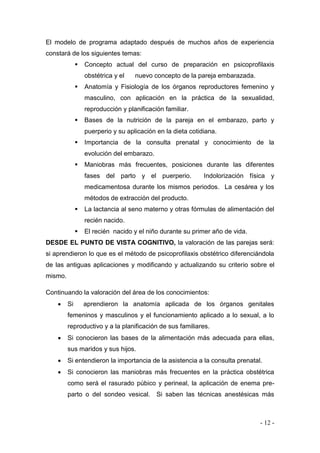 - 12 - 
El modelo de programa adaptado después de muchos años de experiencia constará de los siguientes temas: 
 Concepto actual del curso de preparación en psicoprofilaxis obstétrica y el nuevo concepto de la pareja embarazada. 
 Anatomía y Fisiología de los órganos reproductores femenino y masculino, con aplicación en la práctica de la sexualidad, reproducción y planificación familiar. 
 Bases de la nutrición de la pareja en el embarazo, parto y puerperio y su aplicación en la dieta cotidiana. 
 Importancia de la consulta prenatal y conocimiento de la evolución del embarazo. 
 Maniobras más frecuentes, posiciones durante las diferentes fases del parto y el puerperio. Indolorización física y medicamentosa durante los mismos periodos. La cesárea y los métodos de extracción del producto. 
 La lactancia al seno materno y otras fórmulas de alimentación del recién nacido. 
 El recién nacido y el niño durante su primer año de vida. 
DESDE EL PUNTO DE VISTA COGNITIVO, la valoración de las parejas será: si aprendieron lo que es el método de psicoprofilaxis obstétrico diferenciándola de las antiguas aplicaciones y modificando y actualizando su criterio sobre el mismo. 
Continuando la valoración del área de los conocimientos: 
 Si aprendieron la anatomía aplicada de los órganos genitales femeninos y masculinos y el funcionamiento aplicado a lo sexual, a lo reproductivo y a la planificación de sus familiares. 
 Si conocieron las bases de la alimentación más adecuada para ellas, sus maridos y sus hijos. 
 Si entendieron la importancia de la asistencia a la consulta prenatal. 
 Si conocieron las maniobras más frecuentes en la práctica obstétrica como será el rasurado púbico y perineal, la aplicación de enema pre- parto o del sondeo vesical. Si saben las técnicas anestésicas más  