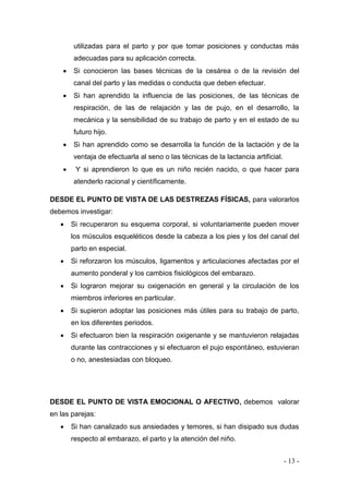 - 13 - 
utilizadas para el parto y por que tomar posiciones y conductas más adecuadas para su aplicación correcta. 
 Si conocieron las bases técnicas de la cesárea o de la revisión del canal del parto y las medidas o conducta que deben efectuar. 
 Si han aprendido la influencia de las posiciones, de las técnicas de respiración, de las de relajación y las de pujo, en el desarrollo, la mecánica y la sensibilidad de su trabajo de parto y en el estado de su futuro hijo. 
 Si han aprendido como se desarrolla la función de la lactación y de la ventaja de efectuarla al seno o las técnicas de la lactancia artificial. 
 Y si aprendieron lo que es un niño recién nacido, o que hacer para atenderlo racional y científicamente. 
DESDE EL PUNTO DE VISTA DE LAS DESTREZAS FÍSICAS, para valorarlos debemos investigar: 
 Si recuperaron su esquema corporal, si voluntariamente pueden mover los músculos esqueléticos desde la cabeza a los pies y los del canal del parto en especial. 
 Si reforzaron los músculos, ligamentos y articulaciones afectadas por el aumento ponderal y los cambios fisiológicos del embarazo. 
 Si lograron mejorar su oxigenación en general y la circulación de los miembros inferiores en particular. 
 Si supieron adoptar las posiciones más útiles para su trabajo de parto, en los diferentes periodos. 
 Si efectuaron bien la respiración oxigenante y se mantuvieron relajadas durante las contracciones y si efectuaron el pujo espontáneo, estuvieran o no, anestesiadas con bloqueo. 
DESDE EL PUNTO DE VISTA EMOCIONAL O AFECTIVO, debemos valorar en las parejas: 
 Si han canalizado sus ansiedades y temores, si han disipado sus dudas respecto al embarazo, el parto y la atención del niño.  