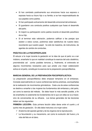 - 14 - 
 Si han cambiado positivamente sus emociones hacia sus esposos o esposas hacia su futuro hijo o su familia; si se han responsabilizado de sus papeles como padres. 
 Si han participado activamente del desarrollo emocional del embarazo. 
 Si guardaron una conducta positiva cualquiera que fuese el desarrollo del parto. 
 Si mejoró su participación como padres durante el desarrollo psicofísico de su hijo. 
 Si al terminar esta valoración, podemos calificar a las parejas que asisten a estos cursos, podremos estar satisfechos de nuestra labor, recordando que nuestro papel ha sido de maestros, de instructores, de agentes de cambio de conductas. 
PRÁCTICA DE LA PSICOPROFILAXIS 
El educar a la mujer durante la gestación en la idea de que el parto va a ser indoloro, enseñarle lo que en realidad constituye la esencia del acto obstétrico, previniéndola así contra posibles temores y, finalmente, el entrenarla en algunos movimientos necesarios para que preste una mejor colaboración activa en el parto, constituyen la esencia de la preparación psicoprofiláctica. 
MARCHA GENERAL DE LA PREPARACIÓN PSICOPROFILÁCTICA 
La preparación psicoprofiláctica debe empezar temprano en el embarazo. Consiste esencialmente en nueve conferencias teórica prácticas, acompañadas de la realización de movimientos gimnásticos. Cada una de estas conferencias se destina a enseñar a las mujeres los fundamentos del embarazo y del parto, así como la esencia del método. Se debe hacer lo más sencillo posible, a fin de enseñarles no solamente los fundamentos de lo que con ellas se va a hacer, sino de convencerlas de su eficacia. Los temas generales de las lecciones deben ser los siguientes: 
PRIMERA LECCIÓN.- Esta primera lección debe darse entre el cuarto y el quinto mes de gestación. En ella debe instruirse a la mujer sobre: 
 Anatomía del aparato genital y de los órganos de la reproducción. 
 La fecundación y su mecanismo, así como la evolución del huevo y la vida del feto en el útero.  