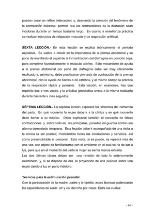 - 16 - 
pueden crear un reflejo interceptivo y, desviando la atención del fenómeno de la contracción dolorosa, permite que las contracciones de la dilatación sean indoloras durante un tiempo bastante largo. En cuanto a enseñanza práctica se realizan ejercicios de relajación muscular y de respiración artificial. 
SEXTA LECCIÓN.- En esta lección se explica teóricamente el periodo expulsivo. Se vuelve a insistir en la importancia de la prensa abdominal y se pone de manifiesto el papel de la inmovilización del diafragma en posición baja, para comprimir favorablemente el músculo uterino. Este mecanismo de ayuda a la prensa abdominal por parte del diafragma debe ser muy claramente explicado y, asimismo, debe practicarse gimnasia de contracción de la prensa abdominal, con la ayuda de barras o de estribos, y al mismo tiempo la práctica de la respiración rápida y jadeante. Esta lección, en ocasiones, hay que repetirla dos o tres veces, y la práctica gimnástica anexa a la misma realizarla durante bastante s días seguidos. 
SÉPTIMA LECCIÓN.- La séptima lección explicará los síntomas del comienzo del parto. En qué momento la mujer debe ir a la clínica y en qué momento debe llamar a su médico. Debe explicarse también el concepto de falsas contracciones y, sobre todo en las primíparas, ponerlas en guardia contra una alarma demasiado temprana. Esta lección debe ir acompañada de una visita a la clínica (a ser posible) mostrándole todas las instalaciones y servicios, así como presentándole el personal. Esta visita, si se puede, se repetirá más de una vez, con objeto de familiarizarse con el ambiente en el cual se ha de dar a luz, para que en el momento del parto la mujer se sienta menos extraña. 
Las dos últimas clases deben ser una revisión de todo lo anteriormente examinado, y, si se dispone de ella, la proyección de una película sobre una mujer dando a luz en parto indoloro. 
Técnicas para la estimulación prenatal 
Con la participación de la madre, padre y la familia, estas técnicas potenciarán las capacidades de sentir, oír y ver del niño por nacer. Entre las cuales: 
 