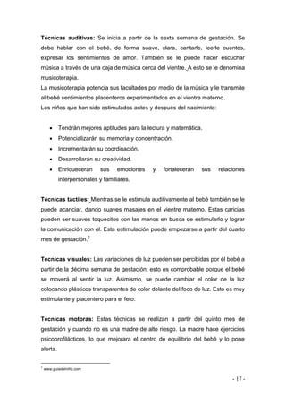 - 17 - 
Técnicas auditivas: Se inicia a partir de la sexta semana de gestación. Se debe hablar con el bebé, de forma suave, clara, cantarle, leerle cuentos, expresar los sentimientos de amor. También se le puede hacer escuchar música a través de una caja de música cerca del vientre. A esto se le denomina musicoterapia. 
La musicoterapia potencia sus facultades por medio de la música y le transmite al bebé sentimientos placenteros experimentados en el vientre materno. 
Los niños que han sido estimulados antes y después del nacimiento: 
 Tendrán mejores aptitudes para la lectura y matemática. 
 Potencializarán su memoria y concentración. 
 Incrementarán su coordinación. 
 Desarrollarán su creatividad. 
 Enriquecerán sus emociones y fortalecerán sus relaciones interpersonales y familiares. 
Técnicas táctiles: Mientras se le estimula auditivamente al bebé también se le puede acariciar, dando suaves masajes en el vientre materno. Estas caricias pueden ser suaves toquecitos con las manos en busca de estimularlo y lograr la comunicación con él. Esta estimulación puede empezarse a partir del cuarto mes de gestación.2 
Técnicas visuales: Las variaciones de luz pueden ser percibidas por él bebé a partir de la décima semana de gestación, esto es comprobable porque el bebé se moverá al sentir la luz. Asimismo, se puede cambiar el color de la luz colocando plásticos transparentes de color delante del foco de luz. Esto es muy estimulante y placentero para el feto. 
Técnicas motoras: Estas técnicas se realizan a partir del quinto mes de gestación y cuando no es una madre de alto riesgo. La madre hace ejercicios psicoprofilácticos, lo que mejorara el centro de equilibrio del bebé y lo pone alerta. 
2 www.guiadelniño.com  
