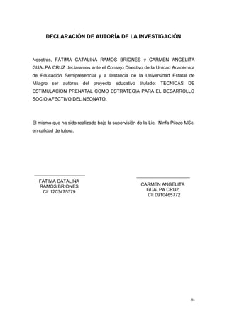 iii 
DECLARACIÓN DE AUTORÍA DE LA INVESTIGACIÓN 
Nosotras, FÁTIMA CATALINA RAMOS BRIONES y CARMEN ANGELITA GUALPA CRUZ declaramos ante el Consejo Directivo de la Unidad Académica de Educación Semipresencial y a Distancia de la Universidad Estatal de Milagro ser autoras del proyecto educativo titulado: TÉCNICAS DE ESTIMULACIÓN PRENATAL COMO ESTRATEGIA PARA EL DESARROLLO SOCIO AFECTIVO DEL NEONATO. 
El mismo que ha sido realizado bajo la supervisión de la Lic. Ninfa Pilozo MSc. en calidad de tutora. 
FÁTIMA CATALINA RAMOS BRIONES 
CI: 1203475379 
CARMEN ANGELITA GUALPA CRUZ 
CI: 0910465772 
 