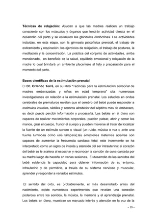 - 18 - 
Técnicas de relajación: Ayudan a que las madres realicen un trabajo consciente con los músculos y órganos que tendrán actividad directa en el desarrollo del parto y se estimulen las glándulas endócrinas. Las actividades incluidas, en esta etapa, son la gimnasia psicofísica prenatal, el trabajo de estiramiento y respiración, los ejercicios de relajación, el trabajo de posturas, la meditación y la concentración. La práctica del conjunto de actividades, arriba mencionado, en beneficio de la salud, equilibrio emocional y relajación de la madre lo cual brindará un ambiente placentero al feto y preparación para el momento del parto. 
Bases científicas de la estimulación prenatal 
El Dr. Orlando Terré, en su libro "Técnicas para la estimulación sensorial de madres embarazadas y niños en edad temprana" cita numerosas investigaciones en relación a la estimulación prenatal. Los estudios en ondas cerebrales de prematuros revelan que el cerebro del bebé puede responder a estímulos visuales, táctiles y sonoros alrededor del séptimo mes de embarazo, es decir puede percibir información y procesarla. Los bebés en el útero son capaces de realizar movimientos corporales, pueden patear, abrir y cerrar las manos, girar el cuerpo, fruncir el cuerpo y pueden moverse al tratar de localizar la fuente de un estímulo sonoro o visual (un ruido, música o voz o ante una fuente luminosa como una lámpara).las emociones maternas además son capaces de aumentar la frecuencia cardiaca fetal; este incremento se ha interpretado como un signo de interés y atención del ser intrauterino: el corazón del bebé se le acelera al escuchar y reconocer la canción de cuna cantada por su madre luego de hacerlo en varias sesiones. El desarrollo de los sentidos del bebé evidencia la capacidad para obtener información de su entorno, intrauterino y de permitirle, a través de su sistema nervioso y muscular, aprender y responder a variados estímulos. 
El sentido del oído, es probablemente, el más desarrollado antes del nacimiento, existe numerosos experimentos que revelan una conexión poderosa entre los sonidos, la música, la memoria y el aprendizaje prenatal. Los bebés en útero, muestran un marcado interés y atención en la voz de la  