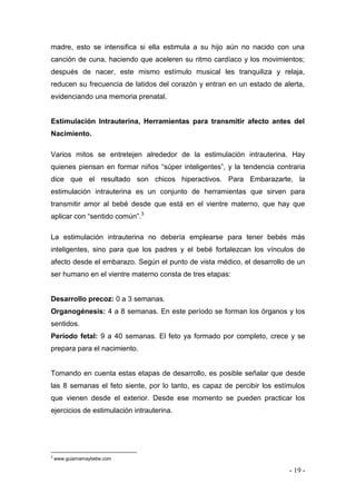 - 19 - 
madre, esto se intensifica si ella estimula a su hijo aún no nacido con una canción de cuna, haciendo que aceleren su ritmo cardíaco y los movimientos; después de nacer, este mismo estímulo musical les tranquiliza y relaja, reducen su frecuencia de latidos del corazón y entran en un estado de alerta, evidenciando una memoria prenatal. 
Estimulación Intrauterina, Herramientas para transmitir afecto antes del Nacimiento. 
Varios mitos se entretejen alrededor de la estimulación intrauterina. Hay quienes piensan en formar niños “súper inteligentes”, y la tendencia contraria dice que el resultado son chicos hiperactivos. Para Embarazarte, la estimulación intrauterina es un conjunto de herramientas que sirven para transmitir amor al bebé desde que está en el vientre materno, que hay que aplicar con “sentido común”.3 
La estimulación intrauterina no debería emplearse para tener bebés más inteligentes, sino para que los padres y el bebé fortalezcan los vínculos de afecto desde el embarazo. Según el punto de vista médico, el desarrollo de un ser humano en el vientre materno consta de tres etapas: 
Desarrollo precoz: 0 a 3 semanas. 
Organogénesis: 4 a 8 semanas. En este período se forman los órganos y los sentidos. 
Período fetal: 9 a 40 semanas. El feto ya formado por completo, crece y se prepara para el nacimiento. 
Tomando en cuenta estas etapas de desarrollo, es posible señalar que desde las 8 semanas el feto siente, por lo tanto, es capaz de percibir los estímulos que vienen desde el exterior. Desde ese momento se pueden practicar los ejercicios de estimulación intrauterina. 
3 www.guiamamaybebe.com  