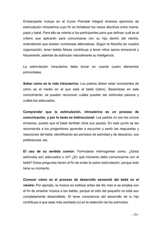 - 20 - 
Embarazarte incluye en el Curso Prenatal Integral diversos ejercicios de estimulación intrauterina cuyo fin es fortalecer los nexos afectivos entre mamá, papá y bebé. Para ello se orienta a los participantes para que definan cuál es el criterio que aplicarán para comunicarse con su hijo dentro del vientre, entendiendo que existen numerosas alternativas. Según la filosofía de nuestra organización, tener bebés felices contribuye a tener niños sanos emocional y físicamente, además de estimular naturalmente su inteligencia. 
La estimulación intrauterina debe tomar en cuenta cuatro elementos primordiales: 
Saber cómo es la vida intrauterina: Los padres deben estar conscientes de cómo es el medio en el que está el bebé (útero). Basándose en este conocimiento, se pueden reconocer cuáles pueden ser estímulos pasivos y cuáles los adecuados. 
Comprender que la estimulación, intrauterina es un proceso de comunicación, y por lo tanto es bidireccional: Los padres no son los únicos emisores, puesto que el bebé también dicta sus pautas. En este punto se les recomienda a los progenitores aprender a escuchar y sentir las respuestas y reacciones del bebé, identificando así períodos de actividad y de descanso, sus preferencias, etc. 
El uso de su sentido común: Formularse interrogantes como: ¿Estos estímulos son adecuados o no? ¿En qué momento debo comunicarme con el bebé? Estas preguntas tienen el fin de evitar la sobre estimulación, porque todo tiene su momento. 
Conocer cómo es el proceso de desarrollo sensorial del bebé en el vientre: Por ejemplo, la música es ineficaz antes del 4to mes si se emplea con el fin de enseñar música a los bebés, porque el oído del pequeño no está aun completamente desarrollado. El tener consciencia del desarrollo de tu hijo contribuye a que seas más acertada (o) en la selección de los estímulos. 
 