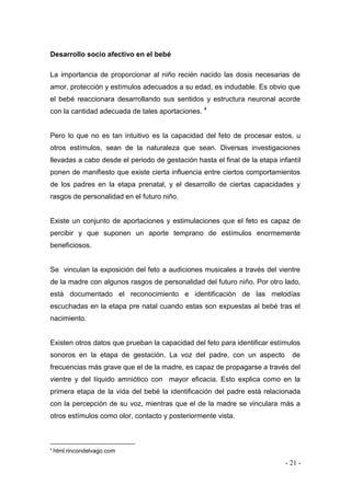 - 21 - 
Desarrollo socio afectivo en el bebé 
La importancia de proporcionar al niño recién nacido las dosis necesarias de amor, protección y estímulos adecuados a su edad, es indudable. Es obvio que el bebé reaccionara desarrollando sus sentidos y estructura neuronal acorde con la cantidad adecuada de tales aportaciones. 4 
Pero lo que no es tan intuitivo es la capacidad del feto de procesar estos, u otros estímulos, sean de la naturaleza que sean. Diversas investigaciones llevadas a cabo desde el periodo de gestación hasta el final de la etapa infantil ponen de manifiesto que existe cierta influencia entre ciertos comportamientos de los padres en la etapa prenatal, y el desarrollo de ciertas capacidades y rasgos de personalidad en el futuro niño. 
Existe un conjunto de aportaciones y estimulaciones que el feto es capaz de percibir y que suponen un aporte temprano de estímulos enormemente beneficiosos. 
Se vinculan la exposición del feto a audiciones musicales a través del vientre de la madre con algunos rasgos de personalidad del futuro niño. Por otro lado, está documentado el reconocimiento e identificación de las melodías escuchadas en la etapa pre natal cuando estas son expuestas al bebé tras el nacimiento. 
Existen otros datos que prueban la capacidad del feto para identificar estímulos sonoros en la etapa de gestación. La voz del padre, con un aspecto de frecuencias más grave que el de la madre, es capaz de propagarse a través del vientre y del líquido amniótico con mayor eficacia. Esto explica como en la primera etapa de la vida del bebé la identificación del padre está relacionada con la percepción de su voz, mientras que el de la madre se vinculara más a otros estímulos como olor, contacto y posteriormente vista. 
4 html.rincondelvago.com  