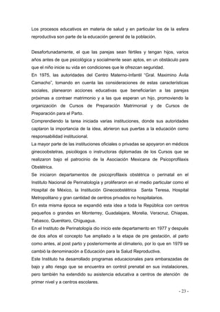 - 23 - 
Los procesos educativos en materia de salud y en particular los de la esfera reproductiva son parte de la educación general de la población. 
Desafortunadamente, el que las parejas sean fértiles y tengan hijos, varios años antes de que psicológica y socialmente sean aptos, en un obstáculo para que el niño inicie su vida en condiciones que le ofrezcan seguridad. 
En 1975, las autoridades del Centro Materno-Infantil “Gral. Maximino Ávila Camacho”, tomando en cuenta las consideraciones de estas características sociales, planearon acciones educativas que beneficiarían a las parejas próximas a contraer matrimonio y a las que esperan un hijo, promoviendo la organización de Cursos de Preparación Matrimonial y de Cursos de Preparación para el Parto. 
Comprendiendo la tarea iniciada varias instituciones, donde sus autoridades captaron la importancia de la idea, abrieron sus puertas a la educación como responsabilidad institucional. 
La mayor parte de las instituciones oficiales o privadas se apoyaron en médicos ginecoobstetras, psicólogos o instructoras diplomadas de los Cursos que se realizaron bajo el patrocinio de la Asociación Mexicana de Psicoprofilaxis Obstétrica. 
Se iniciaron departamentos de psicoprofilaxis obstétrica o perinatal en el Instituto Nacional de Perinatología y proliferaron en el medio particular como el Hospital de México, la Institución Ginecoobstétrica Santa Teresa, Hospital Metropolitano y gran cantidad de centros privados no hospitalarios. 
En esta misma época se expandió esta idea a toda la República con centros pequeños o grandes en Monterrey, Guadalajara, Morelia, Veracruz, Chiapas, Tabasco, Querétaro, Chiguagua. 
En el Instituto de Perinatología dio inicio este departamento en 1977 y después de dos años el concepto fue ampliado a la etapa de pre gestación, al parto como antes, al post parto y posteriormente al climaterio, por lo que en 1979 se cambió la denominación a Educación para la Salud Reproductiva. 
Este Instituto ha desarrollado programas educacionales para embarazadas de bajo y alto riesgo que se encuentra en control prenatal en sus instalaciones, pero también ha extendido su asistencia educativa a centros de atención de primer nivel y a centros escolares.  