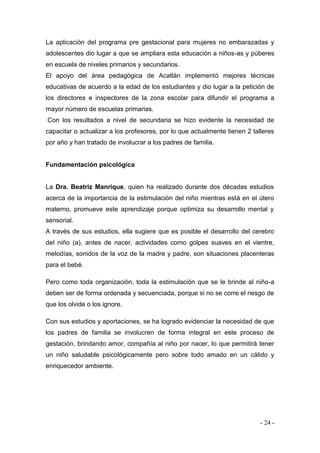 - 24 - 
La aplicación del programa pre gestacional para mujeres no embarazadas y adolescentes dio lugar a que se ampliara esta educación a niños-as y púberes en escuela de niveles primarios y secundarios. 
El apoyo del área pedagógica de Acatlán implementó mejores técnicas educativas de acuerdo a la edad de los estudiantes y dio lugar a la petición de los directores e inspectores de la zona escolar para difundir el programa a mayor número de escuelas primarias. 
Con los resultados a nivel de secundaria se hizo evidente la necesidad de capacitar o actualizar a los profesores, por lo que actualmente tienen 2 talleres por año y han tratado de involucrar a los padres de familia. 
Fundamentación psicológica 
La Dra. Beatriz Manrique, quien ha realizado durante dos décadas estudios acerca de la importancia de la estimulación del niño mientras está en el útero materno, promueve este aprendizaje porque optimiza su desarrollo mental y sensorial. 
A través de sus estudios, ella sugiere que es posible el desarrollo del cerebro del niño (a), antes de nacer, actividades como golpes suaves en el vientre, melodías, sonidos de la voz de la madre y padre, son situaciones placenteras para el bebé. 
Pero como toda organización, toda la estimulación que se le brinde al niño-a deben ser de forma ordenada y secuenciada, porque si no se corre el riesgo de que los olvide o los ignore. 
Con sus estudios y aportaciones, se ha logrado evidenciar la necesidad de que los padres de familia se involucren de forma integral en este proceso de gestación, brindando amor, compañía al niño por nacer, lo que permitirá tener un niño saludable psicológicamente pero sobre todo amado en un cálido y enriquecedor ambiente. 
 