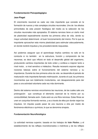 - 25 - 
Fundamentación Psicopedagógica 
Jean Piaget 
El crecimiento neuronal es cada vez más importante que consiste en la formación de nuevos y más complejos circuitos neuronales. Uno de los efectos primordiales de esta presión fisiológica del medio es la selección de los circuitos neuronales más apropiados. El sistema nervioso tiene un cierto nivel de plasticidad especialmente durante los primeros años de vida, donde su mayor actividad determinará el buen funcionamiento del mismo. Por lo que es importante aprovechar esta misma plasticidad para estimular adecuadamente, en donde recibirá impulsos y los procederá dando respuestas. 
Así podemos asegurar que el aprendizaje implica cambios no solo en la conducta si no también en la estructura, función y composición de las neuronas; es decir que influirá en todo el desarrollo global del organismo, produciendo cambios importantes de todo orden y conlleva a mejorar tanto a nivel motor, a nivel sensitivo e intelectivo. Resulta necesario exponer algunas nociones básicas sobre el funcionamiento del sistema nervioso y su importancia. Durante los tres primeros años de vida se desarrolla el periodo de maduración más importante llamado mielinización, durante el cual, los primeros movimientos que son totalmente involuntarios, van desapareciendo para dar paso a una actividad voluntaria cada vez más dominante. 
Dentro del sistema nervioso encontramos las neuronas, de las cuales sale una prolongación que constituye el elemento esencial de la misma por su conductibilidad, llamada axón. Cada axón es una fibra nerviosa. Estas fibras se unen en conjuntos formando nervios, y es a través de ellos por donde viajan los impulsos. Un impulso puede pasar de una neurona a otra por medio de fenómenos eléctricos o químicos, lo que se denomina sinapsis. 
Fundamentación Neurofisiológica 
La actividad nerviosa superior, basada en los trabajos de Iván Pávlov, y el establecimiento de los reflejos incondicionados o instintivos y de los reflejos  