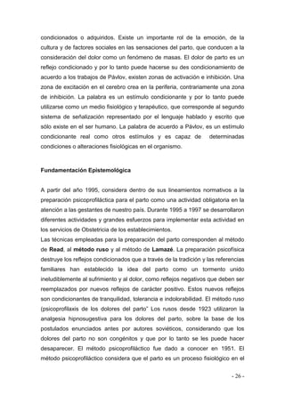 - 26 - 
condicionados o adquiridos. Existe un importante rol de la emoción, de la cultura y de factores sociales en las sensaciones del parto, que conducen a la consideración del dolor como un fenómeno de masas. El dolor de parto es un reflejo condicionado y por lo tanto puede hacerse su des condicionamiento de acuerdo a los trabajos de Pávlov, existen zonas de activación e inhibición. Una zona de excitación en el cerebro crea en la periferia, contrariamente una zona de inhibición. La palabra es un estímulo condicionante y por lo tanto puede utilizarse como un medio fisiológico y terapéutico, que corresponde al segundo sistema de señalización representado por el lenguaje hablado y escrito que sólo existe en el ser humano. La palabra de acuerdo a Pávlov, es un estímulo condicionante real como otros estímulos y es capaz de determinadas condiciones o alteraciones fisiológicas en el organismo. 
Fundamentación Epistemológica 
A partir del año 1995, considera dentro de sus lineamientos normativos a la preparación psicoprofiláctica para el parto como una actividad obligatoria en la atención a las gestantes de nuestro país. Durante 1995 a 1997 se desarrollaron diferentes actividades y grandes esfuerzos para implementar esta actividad en los servicios de Obstetricia de los establecimientos. 
Las técnicas empleadas para la preparación del parto corresponden al método de Read, al método ruso y al método de Lamazé. La preparación psicofísica destruye los reflejos condicionados que a través de la tradición y las referencias familiares han establecido la idea del parto como un tormento unido ineludiblemente al sufrimiento y al dolor, como reflejos negativos que deben ser reemplazados por nuevos reflejos de carácter positivo. Estos nuevos reflejos son condicionantes de tranquilidad, tolerancia e indolorabilidad. El método ruso (psicoprofilaxis de los dolores del parto” Los rusos desde 1923 utilizaron la analgesia hipnosugestiva para los dolores del parto, sobre la base de los postulados enunciados antes por autores soviéticos, considerando que los dolores del parto no son congénitos y que por lo tanto se les puede hacer desaparecer. El método psicoprofiláctico fue dado a conocer en 1951. El método psicoprofiláctico considera que el parto es un proceso fisiológico en el  