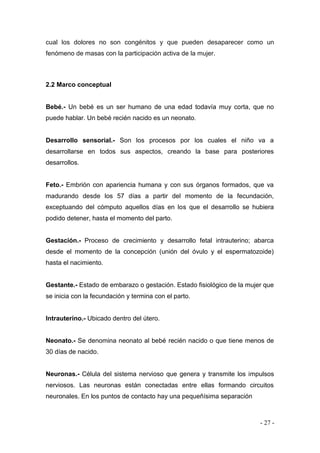 - 27 - 
cual los dolores no son congénitos y que pueden desaparecer como un fenómeno de masas con la participación activa de la mujer. 
2.2 Marco conceptual 
Bebé.- Un bebé es un ser humano de una edad todavía muy corta, que no puede hablar. Un bebé recién nacido es un neonato. 
Desarrollo sensorial.- Son los procesos por los cuales el niño va a desarrollarse en todos sus aspectos, creando la base para posteriores desarrollos. 
Feto.- Embrión con apariencia humana y con sus órganos formados, que va madurando desde los 57 días a partir del momento de la fecundación, exceptuando del cómputo aquellos días en los que el desarrollo se hubiera podido detener, hasta el momento del parto. 
Gestación.- Proceso de crecimiento y desarrollo fetal intrauterino; abarca desde el momento de la concepción (unión del óvulo y el espermatozoide) hasta el nacimiento. 
Gestante.- Estado de embarazo o gestación. Estado fisiológico de la mujer que se inicia con la fecundación y termina con el parto. 
Intrauterino.- Ubicado dentro del útero. 
Neonato.- Se denomina neonato al bebé recién nacido o que tiene menos de 30 días de nacido. 
Neuronas.- Célula del sistema nervioso que genera y transmite los impulsos nerviosos. Las neuronas están conectadas entre ellas formando circuitos neuronales. En los puntos de contacto hay una pequeñísima separación  