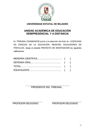 iv 
UNIVERSIDAD ESTATAL DE MILAGRO 
UNIDAD ACADÉMICA DE EDUCACIÓN 
SEMIPRESENCIAL Y A DISTANCIA 
EL TRIBUNAL EXAMINADOR previo a la obtención del título de LICENCIADA EN CIENCIAS DE LA EDUCACIÓN, MENCIÓN: EDUCADORES DE PÁRVULOS, otorga al presente PROYECTO DE INVESTIGACIÓN las siguientes calificaciones: 
MEMORIA CIENTÍFICA…………………………… [ ] 
DEFENSA ORAL.... ……………………………… [ ] 
TOTAL……………………………………………… [ ] 
EQUIVALENTE……………………………………. [ ] 
PRESIDENTE DEL TRIBUNAL 
PROFESOR DELEGADO 
PROFESOR DELEGADO 
 