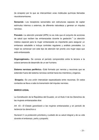 - 28 - 
(la sinapsis) por la que se intercambian unas moléculas químicas llamadas neurotransmisores. 
Sensorial.- Los receptores sensoriales son estructuras capaces de captar estímulos internos o externos, de diferente naturaleza y generar un impulso nervioso. 
Prenatal.- La atención prenatal (APN) no es más que el conjunto de acciones de salud que reciben las embarazadas durante la gestación.1 La atención médica especial para la mujer embarazada es importante para asegurar un embarazo saludable e incluye controles regulares y análisis prenatales. Lo mejor es comenzar con este tipo de atención tan pronto una mujer sepa que está embarazada. 
Organogénesis.- Se conoce al período comprendido entre la tercera a la octava semana de desarrollo de un ser humano. 
Sistema nervioso periférico.- Está formado por nervios y neuronas que se extienden fuera del sistema nervioso central hacia los miembros y órganos. 
Sinapsis.- Es una unión intercelular especializada entre neuronas. En estos contactos se lleva a cabo la transmisión del impulso nervioso. 
MARCO LEGAL 
La Constitución de la República del Ecuador, en el título II de los Derechos de las mujeres embarazadas dice: 
Art. 43.- El Estado garantizará a las mujeres embarazadas y en periodo de lactancia los derechos a: 
Numeral 3: La protección prioritaria y cuidado de su salud integral y de su vida durante el embarazo, parto y posparto. 
 
