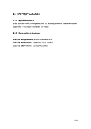 - 29 - 
2.3 HIPÓTESIS Y VARIABLES 
2.3.1 Hipótesis General 
Si se aplicara estimulación prenatal en las madres gestantes se beneficiaría el desarrollo socio afectivo del bebé por nacer. 
2.3.3 Declaración de Variables 
Variable independiente: Estimulación Prenatal. 
Variable dependiente: Desarrollo Socio Afectivo. 
Variable interviniente: Madres Gestantes 
 