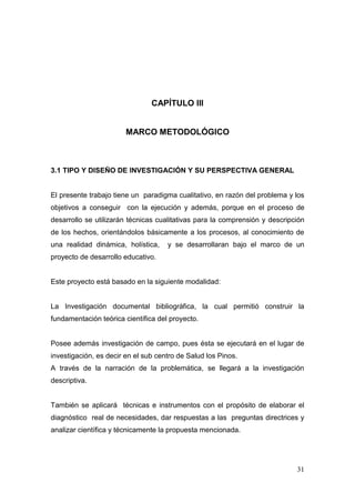 31 
CAPÍTULO III 
MARCO METODOLÓGICO 
3.1 TIPO Y DISEÑO DE INVESTIGACIÓN Y SU PERSPECTIVA GENERAL 
El presente trabajo tiene un paradigma cualitativo, en razón del problema y los objetivos a conseguir con la ejecución y además, porque en el proceso de desarrollo se utilizarán técnicas cualitativas para la comprensión y descripción de los hechos, orientándolos básicamente a los procesos, al conocimiento de una realidad dinámica, holística, y se desarrollaran bajo el marco de un proyecto de desarrollo educativo. 
Este proyecto está basado en la siguiente modalidad: 
La Investigación documental bibliográfica, la cual permitió construir la fundamentación teórica científica del proyecto. 
Posee además investigación de campo, pues ésta se ejecutará en el lugar de investigación, es decir en el sub centro de Salud los Pinos. 
A través de la narración de la problemática, se llegará a la investigación descriptiva. 
También se aplicará técnicas e instrumentos con el propósito de elaborar el diagnóstico real de necesidades, dar respuestas a las preguntas directrices y analizar científica y técnicamente la propuesta mencionada. 
 