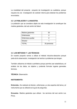 32 
La modalidad del presente proyecto de investigación es cualitativa, porque requiere de una investigación de carácter interna para detectar los problemas enunciados. 
3.2 LA POBLACIÓN Y LA MUESTRA 
La población que se considera objeto de esta investigación la constituyen las madres gestantes, del sub centro de Salud: 
3.3 LOS MÉTODOS Y LAS TÉCNICAS 
En nuestro proyecto vamos a utilizar el método inductivo-deductivo porqué parte de la observación, investigación de hechos o problemas que tengan. 
También utilizamos el método cuantitativo porque permite usar estadísticas y el análisis de los datos, es objetivo y pretende formular lugares generales técnicos. 
TÉCNICA: Observación. 
INSTRUMENTO: 
Entrevista.- Se realizará al director, enfermeras y a dos expertos del tema y el instrumento que se utilizará es la guía de preguntas. 
Encuesta.- Madres gestantes que utilizan los servicios del sub centro Los Pinos. 
Madres gestantes 
30 
Enfermeras 
2 
Enfermera auxiliar 
2 
Director 
1 
TOTAL 
35 personas  