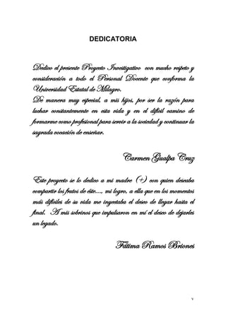 v 
DEDICATORIA 
Dedico el presente Proyecto Investigativo con mucho respeto y consideración a todo el Personal Docente que conforma la Universidad Estatal de Milagro. 
De manera muy especial, a mis hijos, por ser la razón para luchar constantemente en esta vida y en el difícil camino de formarme como profesional para servir a la sociedad y continuar la sagrada vocación de enseñar. 
Carmen Gualpa Cruz 
Este proyecto se lo dedico a mi madre (+) con quien deseaba compartir los frutos de éste…, mi logro, a ella que en los momentos más difíciles de su vida me inyectaba el deseo de llegar hasta el final. A mis sobrinos que impulsaron en mí el deseo de dejarles un legado. 
Fátima Ramos Briones 
 