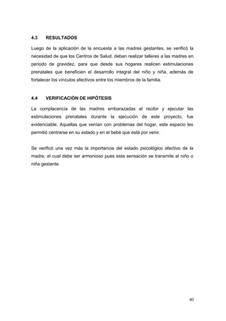 40 
4.3 RESULTADOS 
Luego de la aplicación de la encuesta a las madres gestantes, se verificó la necesidad de que los Centros de Salud, deban realizar talleres a las madres en periodo de gravidez, para que desde sus hogares realicen estimulaciones prenatales que beneficien el desarrollo integral del niño y niña, además de fortalecer los vínculos afectivos entre los miembros de la familia. 
4.4 VERIFICACIÓN DE HIPÓTESIS 
La complacencia de las madres embarazadas al recibir y ejecutar las estimulaciones prenatales durante la ejecución de este proyecto, fue evidenciable. Aquellas que venían con problemas del hogar, este espacio les permitió centrarse en su estado y en el bebé que está por venir. 
Se verificó una vez más la importancia del estado psicológico afectivo de la madre, el cual debe ser armonioso pues esta sensación se transmite al niño o niña gestante. 
 