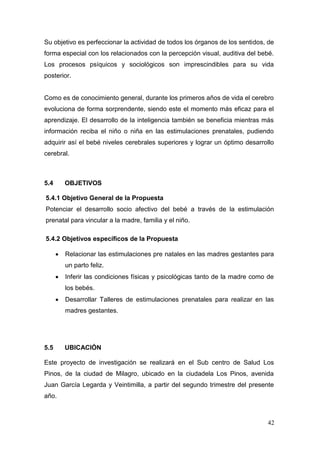 42 
Su objetivo es perfeccionar la actividad de todos los órganos de los sentidos, de forma especial con los relacionados con la percepción visual, auditiva del bebé. Los procesos psíquicos y sociológicos son imprescindibles para su vida posterior. 
Como es de conocimiento general, durante los primeros años de vida el cerebro evoluciona de forma sorprendente, siendo este el momento más eficaz para el aprendizaje. El desarrollo de la inteligencia también se beneficia mientras más información reciba el niño o niña en las estimulaciones prenatales, pudiendo adquirir así el bebé niveles cerebrales superiores y lograr un óptimo desarrollo cerebral. 
5.4 OBJETIVOS 
5.4.1 Objetivo General de la Propuesta 
Potenciar el desarrollo socio afectivo del bebé a través de la estimulación prenatal para vincular a la madre, familia y el niño. 
5.4.2 Objetivos específicos de la Propuesta 
 Relacionar las estimulaciones pre natales en las madres gestantes para un parto feliz. 
 Inferir las condiciones físicas y psicológicas tanto de la madre como de los bebés. 
 Desarrollar Talleres de estimulaciones prenatales para realizar en las madres gestantes. 
5.5 UBICACIÓN 
Este proyecto de investigación se realizará en el Sub centro de Salud Los Pinos, de la ciudad de Milagro, ubicado en la ciudadela Los Pinos, avenida Juan García Legarda y Veintimilla, a partir del segundo trimestre del presente año. 
 