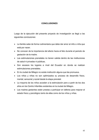 45 
CONCLUSIONES 
Luego de la ejecución del presente proyecto de investigación se llegó a las siguientes conclusiones: 
 La familia sabe de forma rudimentaria que debe dar amor al niño o niña que está por nacer. 
 No conocen de la importancia del afecto hacia el feto durante el periodo de gestación de la madre. 
 Las estimulaciones prenatales no tienen cabida dentro de las instituciones de salud ni privadas ni públicas. 
 Son escasos los lugares a nivel del Ecuador en donde se realizan estimulaciones prenatales. 
 En la ciudad de Milagro no existe institución alguna que las promueva. 
 Los niños y niñas no son optimizados su proceso de desarrollo físico, mental, sensorial y social desde la etapa prenatal. 
 La mayoría de los niños acceden a la estimulación pero a partir de los dos años en los Centro Infantiles existentes en la ciudad de Milagro. 
 Las madres gestantes están prestas a participar en talleres para mejorar el estado físico y psicológico tanto de ellas como de los niños y niñas. 
 