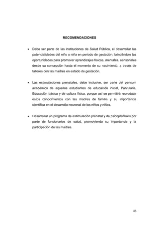 46 
RECOMENDACIONES 
 Debe ser parte de las instituciones de Salud Pública, el desarrollar las potencialidades del niño o niña en periodo de gestación, brindándole las oportunidades para promover aprendizajes físicos, mentales, sensoriales desde su concepción hasta el momento de su nacimiento, a través de talleres con las madres en estado de gestación. 
 Las estimulaciones prenatales, debe inclusive, ser parte del pensum académico de aquellas estudiantes de educación inicial, Parvularia, Educación básica y de cultura física, porque así se permitirá reproducir estos conocimientos con las madres de familia y su importancia científica en el desarrollo neuronal de los niños y niñas. 
 Desarrollar un programa de estimulación prenatal y de psicoprofilaxis por parte de funcionarios de salud, promoviendo su importancia y la participación de las madres. 
 
