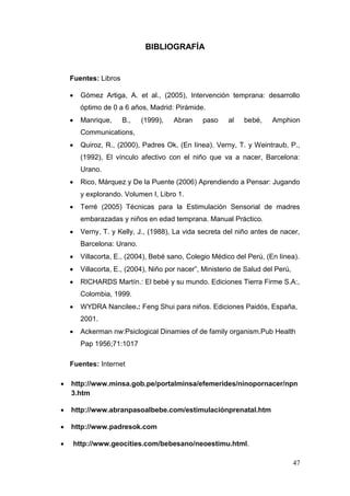 47 
BIBLIOGRAFÍA 
Fuentes: Libros 
 Gómez Artiga, A. et al., (2005), Intervención temprana: desarrollo óptimo de 0 a 6 años, Madrid: Pirámide. 
 Manrique, B., (1999), Abran paso al bebé, Amphion Communications, 
 Quiroz, R., (2000), Padres Ok, (En línea). Verny, T. y Weintraub, P., (1992), El vínculo afectivo con el niño que va a nacer, Barcelona: Urano. 
 Rico, Márquez y De la Puente (2006) Aprendiendo a Pensar: Jugando y explorando. Volumen I, Libro 1. 
 Terré (2005) Técnicas para la Estimulación Sensorial de madres embarazadas y niños en edad temprana. Manual Práctico. 
 Verny, T. y Kelly, J., (1988), La vida secreta del niño antes de nacer, Barcelona: Urano. 
 Villacorta, E., (2004), Bebé sano, Colegio Médico del Perú, (En línea). 
 Villacorta, E., (2004), Niño por nacer”, Ministerio de Salud del Perú, 
 RICHARDS Martín.: El bebé y su mundo. Ediciones Tierra Firme S.A:, Colombia, 1999. 
 WYDRA Nancilee.: Feng Shui para niños. Ediciones Paidós, España, 2001. 
 Ackerman nw:Psiclogical Dinamies of de family organism.Pub Health Pap 1956;71:1017 
Fuentes: Internet 
 http://www.minsa.gob.pe/portalminsa/efemerides/ninopornacer/npn3.htm 
 http://www.abranpasoalbebe.com/estimulaciónprenatal.htm 
 http://www.padresok.com 
 http://www.geocities.com/bebesano/neoestimu.html.  