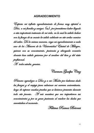 vi 
AGRADECIMIENTO 
Expreso mi infinito agradecimiento de forma muy especial a Dios, a mi familia y amigos (as), por permitirme haber llegado a esta importante instancia de mi vida, en la cual he sabido luchar con la fuerza de su manto he salido adelante en este arduo camino del saber. De la misma manera, vaya mi agradecimiento a cada uno de los Asesores de la Universidad Estatal de Milagro, quienes con su conocimiento, paciencia y abnegada vocación docente han sabido guiarme por el sendero del bien y del éxito profesional. 
A todos ustedes, gracias. 
Carmen Gualpa Cruz 
Primero agradezco a Dios y a mi Madre por haberme dado las fuerzas y el empuje para culminar mi carrera universitaria, luego de superar muchas pruebas que se hicieron presentes durante todo este proceso. A mis maestros que me impartieron sus conocimientos y por su gran paciencia al resolver las dudas que ameritaban el momento. 
Fátima Ramos Briones 
 