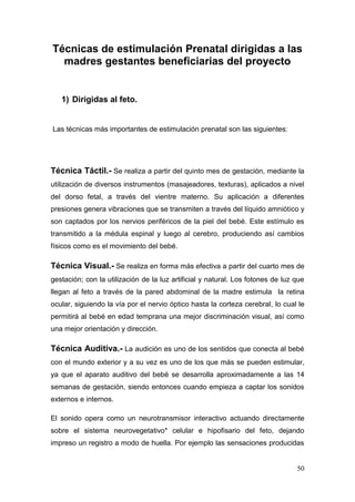 50 
Técnicas de estimulación Prenatal dirigidas a las madres gestantes beneficiarias del proyecto 
1) Dirigidas al feto. 
Las técnicas más importantes de estimulación prenatal son las siguientes: 
Técnica Táctil.- Se realiza a partir del quinto mes de gestación, mediante la utilización de diversos instrumentos (masajeadores, texturas), aplicados a nivel del dorso fetal, a través del vientre materno. Su aplicación a diferentes presiones genera vibraciones que se transmiten a través del líquido amniótico y son captados por los nervios periféricos de la piel del bebé. Este estímulo es transmitido a la médula espinal y luego al cerebro, produciendo así cambios físicos como es el movimiento del bebé. 
Técnica Visual.- Se realiza en forma más efectiva a partir del cuarto mes de gestación; con la utilización de la luz artificial y natural. Los fotones de luz que llegan al feto a través de la pared abdominal de la madre estimula la retina ocular, siguiendo la vía por el nervio óptico hasta la corteza cerebral, lo cual le permitirá al bebé en edad temprana una mejor discriminación visual, así como una mejor orientación y dirección. 
Técnica Auditiva.- La audición es uno de los sentidos que conecta al bebé con el mundo exterior y a su vez es uno de los que más se pueden estimular, ya que el aparato auditivo del bebé se desarrolla aproximadamente a las 14 semanas de gestación, siendo entonces cuando empieza a captar los sonidos externos e internos. 
El sonido opera como un neurotransmisor interactivo actuando directamente sobre el sistema neurovegetativo* celular e hipofisario del feto, dejando impreso un registro a modo de huella. Por ejemplo las sensaciones producidas  