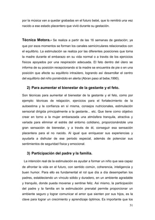 51 
por la música van a quedar grabadas en el futuro bebé, que lo remitirá una vez nacido a ese estado placentero que vivió durante su gestación. 
Técnica Motora.- Se realiza a partir de las 16 semanas de gestación; ya que por esos momentos se forman los canales semicirculares relacionados con el equilibrio. La estimulación se realiza por las diferentes posiciones que toma la madre durante el embarazo en su vida normal o a través de los ejercicios físicos apoyados por una respiración adecuada. El feto dentro del útero se informa de su posición recepcionando si la madre se encuentra de pie o en una posición que afecte su equilibrio intraútero, logrando así desarrollar el centro del equilibrio del niño poniéndolo en alerta (Abran paso al bebe,1990). 
2) Para aumentar el bienestar de la gestante y el feto. 
Son técnicas para aumentar el bienestar de la gestante y el feto, como por ejemplo: técnicas de relajación, ejercicios para el fortalecimiento de la autoestima y la confianza en sí misma, consejos nutricionales, estimulación sensorial dirigida principalmente a la gestante... etc. Que tiene como objetivo crear en torno a la mujer embarazada una atmósfera tranquila, atractiva y variada para eliminar el estrés del entorno cotidiano, proporcionándole una gran sensación de bienestar, y a través de él, conseguir esa sensación placentera para el no nacido. Al igual que enriquecer sus experiencias y ayudarla a disfrutar de ese periodo especial, además de potenciar sus sentimientos de seguridad física y emocional. 
3) Participación del padre y la familia. 
La intención real de la estimulación es ayudar a formar un niño que sea capaz de afrontar la vida en el futuro, con sentido común, coherencia, inteligencia y buen humor. Para ello es fundamental el rol que día a día desempeñan los padres, estableciendo un vínculo sólido y duradero, en un ambiente agradable y tranquilo, donde pueda moverse y sentirse feliz. Así mismo, la participación del padre y la familia en la estimulación prenatal permite proporcionar un ambiente seguro y lograr comunicar el amor que sienten por sus hijos, es la clave para lograr un crecimiento y aprendizaje óptimos. Es importante que los  