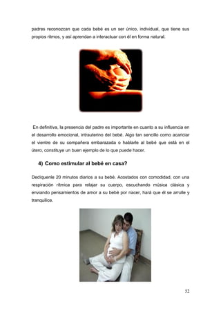52 
padres reconozcan que cada bebé es un ser único, individual, que tiene sus propios ritmos, y así aprendan a interactuar con él en forma natural. 
En definitiva, la presencia del padre es importante en cuanto a su influencia en el desarrollo emocional, intrauterino del bebé. Algo tan sencillo como acariciar el vientre de su compañera embarazada o hablarle al bebé que está en el útero, constituye un buen ejemplo de lo que puede hacer. 
4) Como estimular al bebé en casa? 
Dedíquenle 20 minutos diarios a su bebé. Acostados con comodidad, con una respiración rítmica para relajar su cuerpo, escuchando música clásica y enviando pensamientos de amor a su bebé por nacer, hará que él se arrulle y tranquilice. 
 
