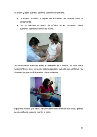 53 
• Cantarle y leerle cuentos, estimula su comienzo al habla. 
 La música aumenta y mejora las funciones del cerebro, como el pensamiento. 
 Usa un volumen moderado de música, no es necesario colocar audífonos sobre el abdomen de mamá. 
Una estimulación luminosa sobre el abdomen de la madre, lo hace cerrar rápidamente sus ojos, porque no están preparados sus ojos para ver la luz y su respuesta es girarse rápidamente y taparse la cara. 
Si papá lo acaricia y le habla, hará que el bebé lo reconozca al nacer, girando su cabeza hacia su padre cuando le hable. 
 