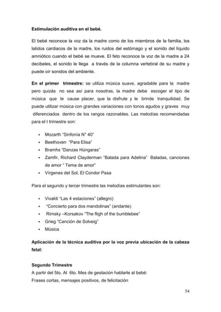 54 
Estimulación auditiva en el bebé. 
El bebé reconoce la voz da la madre como de los miembros de la familia, los latidos cardiacos de la madre, los ruidos del estómago y el sonido del líquido amniótico cuando el bebé se mueve. El feto reconoce la voz de la madre a 24 decibeles, el sonido le llega a través de la columna vertebral de su madre y puede oír sonidos del ambiente. 
En el primer trimestre: se utiliza música suave, agradable para la madre pero quizás no sea así para nosotras, la madre debe escoger el tipo de música que le cause placer, que la disfrute y le brinde tranquilidad. Se puede utilizar música con grandes variaciones con tonos agudos y graves muy diferenciados dentro de los rangos razonables. Las melodías recomendadas para el I trimestre son: 
 Mozarth “Sinfonía N° 40” 
 Beethoven “Para Elisa” 
 Bramhs “Danzas Húngaras” 
 Zamfir, Richard Clayderman “Balada para Adelina” Baladas, canciones de amor “ Tema de amor” 
 Vírgenes del Sol, El Condor Pasa 
Para el segundo y tercer trimestre las melodías estimulantes son: 
 Vivaldi “Las 4 estaciones” (allegro) 
 “Concierto para dos mandolinas” (andante) 
 Rimsky –Korsakov “The fligh of the bumblebee” 
 Grieg “Canción de Solveig” 
 Música 
Aplicación de la técnica auditiva por la voz previa ubicación de la cabeza fetal: Segundo Trimestre 
A partir del 5to. Al 6to. Mes de gestación hablarle al bebé: 
Frases cortas, mensajes positivos, de felicitación  