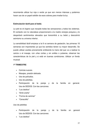 57 
recomienda utilizar luz roja o verde ya que son menos intensas y podemos hacer uso de un papel celofán de esos colores para irradiar la luz. 
Estimulación táctil para el bebé. 
La piel es el órgano que recopila todas las sensaciones y todos los sistemas. El contacto con la naturaleza proporcionará a la madre energía psíquica y le despertará sentimientos elevados que transmitirá a su bebé y descubrirá asimismo su universo interior. 
La sensibilidad táctil empieza a la 8 va semana de gestación, las primeras 16 semanas son importantes ya que los sentidos tienen su mayor desarrollo. Se puede utilizar aceites previamente entibiando la mano del que va a realizar la caricia o el masaje, con uñas cortas y sin anillos o pulseras, observar las características de la piel y si está en buenas condiciones. Utilizar un fondo musical. 
1º TRIMESTRE 
 Caricias suaves. 
 Masajes, presión delicada. 
 Uso de pañuelos. 
 Uso de pelotitas. 
 Participación de la pareja y de la familia en general. Uso de DEDOS: Con las canciones: 
 “Los deditos” 
 “Dinki araña” 
 “Forma de caminar” 
 “Caracolito” 
Uso de pelotitas 
 Participación de la pareja y de la familia en general Uso de DEDOS: Con las canciones: 
 “Los deditos”  