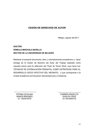vii 
CESIÓN DE DERECHOS DE AUTOR 
Milagro, agosto del 2011 
DOCTOR. 
RÓMULO MINCHALA MURILLO 
RECTOR DE LA UNIVERSIDAD DE MILAGRO 
Mediante el presente documento, libre y voluntariamente procedemos a hacer entrega de la Cesión de Derecho del Autor del Trabajo realizado como requisito previo para la obtención del Título de Tercer Nivel, cuyo tema fue: TÉCNICAS DE ESTIMULACIÓN PRENATAL COMO ESTRATEGIA PARA EL DESARROLLO SOCIO AFECTIVO DEL NEONATO, y que corresponde a la Unidad Académica de Educación Semipresencial y a Distancia. 
FÁTIMA CATALINA RAMOS BRIONES 
CI: 1203475379 
CARMEN ANGELITA GUALPA CRUZ 
CI: 0910465772 
 