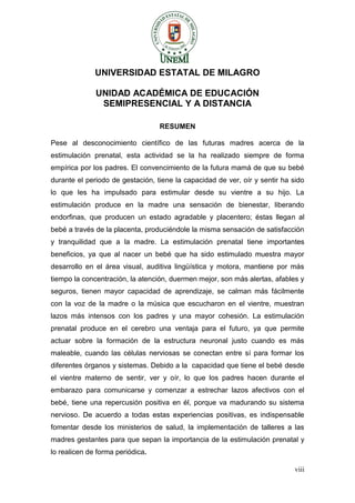 viii 
UNIVERSIDAD ESTATAL DE MILAGRO 
UNIDAD ACADÉMICA DE EDUCACIÓN 
SEMIPRESENCIAL Y A DISTANCIA 
RESUMEN 
Pese al desconocimiento científico de las futuras madres acerca de la estimulación prenatal, esta actividad se la ha realizado siempre de forma empírica por los padres. El convencimiento de la futura mamá de que su bebé durante el periodo de gestación, tiene la capacidad de ver, oír y sentir ha sido lo que les ha impulsado para estimular desde su vientre a su hijo. La estimulación produce en la madre una sensación de bienestar, liberando endorfinas, que producen un estado agradable y placentero; éstas llegan al bebé a través de la placenta, produciéndole la misma sensación de satisfacción y tranquilidad que a la madre. La estimulación prenatal tiene importantes beneficios, ya que al nacer un bebé que ha sido estimulado muestra mayor desarrollo en el área visual, auditiva lingüística y motora, mantiene por más tiempo la concentración, la atención, duermen mejor, son más alertas, afables y seguros, tienen mayor capacidad de aprendizaje, se calman más fácilmente con la voz de la madre o la música que escucharon en el vientre, muestran lazos más intensos con los padres y una mayor cohesión. La estimulación prenatal produce en el cerebro una ventaja para el futuro, ya que permite actuar sobre la formación de la estructura neuronal justo cuando es más maleable, cuando las células nerviosas se conectan entre sí para formar los diferentes órganos y sistemas. Debido a la capacidad que tiene el bebé desde el vientre materno de sentir, ver y oír, lo que los padres hacen durante el embarazo para comunicarse y comenzar a estrechar lazos afectivos con el bebé, tiene una repercusión positiva en él, porque va madurando su sistema nervioso. De acuerdo a todas estas experiencias positivas, es indispensable fomentar desde los ministerios de salud, la implementación de talleres a las madres gestantes para que sepan la importancia de la estimulación prenatal y lo realicen de forma periódica.  