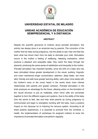 ix 
UNIVERSIDAD ESTATAL DE MILAGRO 
UNIDAD ACADÉMICA DE EDUCACIÓN 
SEMIPRESENCIAL Y A DISTANCIA 
ABSTRACT 
Despite the scientific ignorance of mothers about prenatal stimulation, this activity has always done in an empirical way by parents. The conviction of the mother that her baby during pregnancy, has the ability to see, hear and feel has been what has driven them from his belly to stimulate your child. Stimulation occurs in the mother a feeling of wellbeing, releasing endorphins, which produce a pleasant and enjoyable state; they reach the baby through the placenta, producing the same sense of satisfaction and tranquility to the mother. Prenatal stimulation has important benefits, since the birth of a baby who has been stimulated shows greater development in the visual, auditory, linguistic and motor maintained longer concentration, attention, sleep better, are more alert, friendly and safe have greater learning ability, calm down more easily with the mother's voice or the music heard in the womb show more intense relationships with parents and greater cohesion. Prenatal stimulation in the brain produces an advantage for the future, allowing action on the formation of the neural structure is just as malleable, when nerve cells are connected together to form the different organs and systems. Due to the ability of the baby from the womb to feel, see and hear what parents do during pregnancy to communicate and begin to strengthen bonding with the baby, have a positive impact on him because he is maturing his nervous system. According to all these positive experiences, it is essential to promote from the ministries of health, the implementation of workshops for pregnant mothers to know the importance of prenatal stimulation and perform regularly. 
ix  