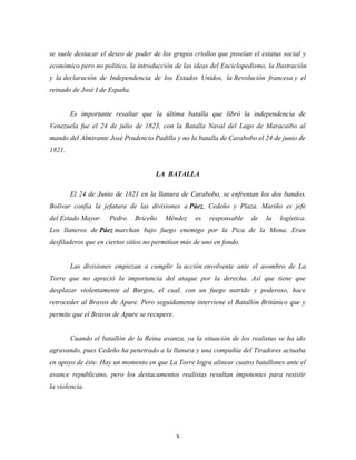 se suele destacar el deseo de poder de los grupos criollos que poseían el estatus social y
económico pero no político, la introducción de las ideas del Enciclopedismo, la Ilustración
y la declaración de Independencia de los Estados Unidos, la Revolución francesa y el
reinado de José I de España.


        Es importante resaltar que la última batalla que libró la independencia de
Venezuela fue el 24 de julio de 1823, con la Batalla Naval del Lago de Maracaibo al
mando del Almirante José Prudencio Padilla y no la batalla de Carabobo el 24 de junio de
1821.


                                     LA BATALLA

        El 24 de Junio de 1821 en la llanura de Carabobo, se enfrentan los dos bandos.
Bolívar confía la jefatura de las divisiones a Páez, Cedeño y Plaza. Mariño es jefe
del Estado Mayor.    Pedro     Briceño   Méndez     es   responsable   de   la   logística.
Los llaneros de Páez marchan bajo fuego enemigo por la Pica de la Mona. Eran
desfiladeros que en ciertos sitios no permitían más de uno en fondo.


        Las divisiones empiezan a cumplir la acción envolvente ante el asombro de La
Torre que no apreció la importancia del ataque por la derecha. Así que tiene que
desplazar violentamente al Burgos, el cual, con un fuego nutrido y poderoso, hace
retroceder al Bravos de Apure. Pero seguidamente interviene el Batallón Británico que y
permite que el Bravos de Apure se recupere.


        Cuando el batallón de la Reina avanza, ya la situación de los realistas se ha ido
agravando, pues Cedeño ha penetrado a la llanura y una compañía del Tiradores actuaba
en apoyo de éste. Hay un momento en que La Torre logra alinear cuatro batallones ante el
avance republicano, pero los destacamentos realistas resultan impotentes para resistir
la violencia.




                                              x
 