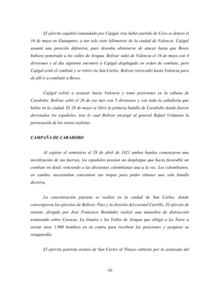 El ejército español comandado por Cajigal, tras haber partido de Coro se detuvo el
16 de mayo en Guataparo, a tan solo siete kilómetros de la ciudad de Valencia. Cajigal
asumió una posición defensiva, pues deseaba abstenerse de atacar hasta que Boves
hubiese penetrado a los valles de Aragua. Bolívar salió de Valencia el 16 de mayo con 4
divisiones y al día siguiente encontró a Cajigal desplegado en orden de combate, pero
Cajigal evitó el combate y se retiró vía San Carlos. Bolívar retrocedió hasta Valencia para
de allí ir a combatir a Boves.


       Cajigal volvió a avanzar hacia Valencia y tomo posiciones en la sabana de
Carabobo. Bolívar salió el 26 de ese mes con 5 divisiones y con toda la caballería que
había en la ciudad. El 28 de mayo se libró la primera batalla de Carabobo donde fueron
derrotados los españoles, tras lo cual Bolívar encargó al general Rafael Urdaneta la
persecución de los restos realistas.


CAMPAÑA DE CARABOBO:


       Al expirar el armisticio el 28 de abril de 1821 ambos bandos comenzaron una
movilización de sus fuerzas, los españoles poseían un despliegue que hacia favorable un
combate en detal, venciendo a las divisiones colombianas una a la vez. Los colombianos,
en cambio, necesitaban concentrar sus tropas para poder obtener una sola batalla
decisiva.


       La concentración patriota se realizó en la ciudad de San Carlos, donde
convergieron los ejércitos de Bolívar, Páez y la división del coronel Carrillo. El ejército de
oriente, dirigido por José Francisco Bermúdez realizó una maniobra de distracción
avanzando sobre Caracas, La Guaira y los Valles de Aragua que obligó a La Torre a
enviar unos 1.000 hombres en su contra para recobrar las posiciones y asegurar su
retaguardia.


       El ejército patriota avanzó de San Carlos al Tinaco cubierto por la avanzada del



                                             xii
 