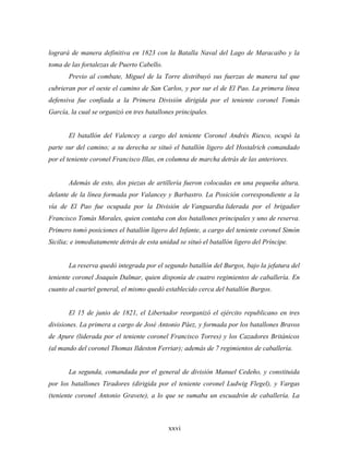 logrará de manera definitiva en 1823 con la Batalla Naval del Lago de Maracaibo y la
toma de las fortalezas de Puerto Cabello.
       Previo al combate, Miguel de la Torre distribuyó sus fuerzas de manera tal que
cubrieran por el oeste el camino de San Carlos, y por sur el de El Pao. La primera línea
defensiva fue confiada a la Primera División dirigida por el teniente coronel Tomás
García, la cual se organizó en tres batallones principales.


       El batallón del Valencey a cargo del teniente Coronel Andrés Riesco, ocupó la
parte sur del camino; a su derecha se situó el batallón ligero del Hostalrich comandado
por el teniente coronel Francisco Illas, en columna de marcha detrás de las anteriores.


       Además de esto, dos piezas de artillería fueron colocadas en una pequeña altura,
delante de la línea formada por Valancey y Barbastro. La Posición correspondiente a la
vía de El Pao fue ocupada por la División de Vanguardia liderada por el brigadier
Francisco Tomás Morales, quien contaba con dos batallones principales y uno de reserva.
Primero tomó posiciones el batallón ligero del Infante, a cargo del teniente coronel Simón
Sicilia; e inmediatamente detrás de esta unidad se situó el batallón ligero del Príncipe.


       La reserva quedó integrada por el segundo batallón del Burgos, bajo la jefatura del
teniente coronel Joaquín Dalmar, quien disponía de cuatro regimientos de caballería. En
cuanto al cuartel general, el mismo quedó establecido cerca del batallón Burgos.


       El 15 de junio de 1821, el Libertador reorganizó el ejército republicano en tres
divisiones. La primera a cargo de José Antonio Páez, y formada por los batallones Bravos
de Apure (liderada por el teniente coronel Francisco Torres) y los Cazadores Británicos
(al mando del coronel Thomas Ildeston Ferriar); además de 7 regimientos de caballería.


       La segunda, comandada por el general de división Manuel Cedeño, y constituida
por los batallones Tiradores (dirigida por el teniente coronel Ludwig Flegel), y Vargas
(teniente coronel Antonio Gravete), a lo que se sumaba un escuadrón de caballería. La



                                            xxvi
 