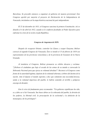 Barcelona. Se procedió entonces a organizar al gobierno de manera provisional. Este
Congreso aprobó por mayoría el proyecto de Declaración de la Independencia de
Venezuela, iniciándose así la etapa histórica nacional de país independiente.


       El 21 de diciembre de 1811, el Congreso sanciona la primera Constitución. Así es
disuelto el 4 de abril de 1812, cuando se le confieren facultades al Poder Ejecutivo para
enfrentar la crisis de la recién creada República.




                             Congreso de Angostura de 1819:


       Después de recuperar Oriente, controlar los Llanos y ocupar Guayana, Bolívar
convocó al segundo Congreso de Venezuela. Éste se instaló el 15 de febrero de 1819 con
representantes de las provincias venezolanas y de la provincia de Casanare de la Nueva
Granada.


       Al instalarse el Congreso, Bolívar pronuncia su célebre discurso y exclama:
"¡Dichoso el ciudadano que bajo el escudo de las armas de su mando a convocado la
Soberanía Nacional para que ejerza su voluntad absoluta!". Reconoce al Congreso como
frente de la autoridad legítima, depósito de la voluntad soberana y árbitro del destino de la
nación. Ante él depone el mando supremo y dice que solamente una necesidad forzosa,
unida a la voluntad imperiosa del pueblo, le habría sometido al terrible y peligroso
encargo de dictador.


       Esto le sirve de fundamento para recomendar: "Un gobierno republicano ha sido,
es y debe ser el de Venezuela. Sus bases deben ser la soberanía del pueblo, la división de
los poderes, la libertad civil, la proscripción de la esclavitud y la abolición de la
monarquía y de los privilegios".




                                            xxxv
 