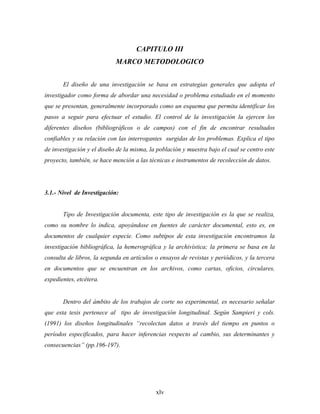 CAPITULO III
                            MARCO METODOLOGICO


       El diseño de una investigación se basa en estrategias generales que adopta el
investigador como forma de abordar una necesidad o problema estudiado en el momento
que se presentan, generalmente incorporado como un esquema que permita identificar los
pasos a seguir para efectuar el estudio. El control de la investigación la ejercen los
diferentes diseños (bibliográficos o de campos) con el fin de encontrar resultados
confiables y su relación con las interrogantes surgidas de los problemas. Explica el tipo
de investigación y el diseño de la misma, la población y muestra bajo el cual se centro este
proyecto, también, se hace mención a las técnicas e instrumentos de recolección de datos.




3.1.- Nivel de Investigación:


       Tipo de Investigación documenta, este tipo de investigación es la que se realiza,
como su nombre lo indica, apoyándose en fuentes de carácter documental, esto es, en
documentos de cualquier especie. Como subtipos de esta investigación encontramos la
investigación bibliográfica, la hemerográfica y la archivística; la primera se basa en la
consulta de libros, la segunda en artículos o ensayos de revistas y periódicos, y la tercera
en documentos que se encuentran en los archivos, como cartas, oficios, circulares,
expedientes, etcétera.


       Dentro del ámbito de los trabajos de corte no experimental, es necesario señalar
que esta tesis pertenece al tipo de investigación longitudinal. Según Sampieri y cols.
(1991) los diseños longitudinales “recolectan datos a través del tiempo en puntos o
períodos especificados, para hacer inferencias respecto al cambio, sus determinantes y
consecuencias” (pp.196-197).




                                            xlv
 
