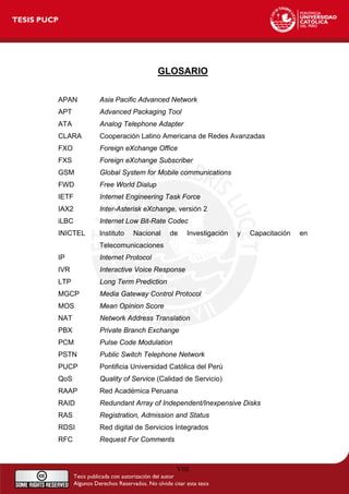 GLOSARIO
APAN Asia Pacific Advanced Network
APT Advanced Packaging Tool
ATA Analog Telephone Adapter
CLARA Cooperación Latino Americana de Redes Avanzadas
FXO Foreign eXchange Office
FXS Foreign eXchange Subscriber
GSM Global System for Mobile communications
FWD Free World Dialup
IETF Internet Engineering Task Force
IAX2 Inter-Asterisk eXchange, versión 2
iLBC Internet Low Bit-Rate Codec
INICTEL Instituto Nacional de Investigación y Capacitación en
Telecomunicaciones
IP Internet Protocol
IVR Interactive Voice Response
LTP Long Term Prediction
MGCP Media Gateway Control Protocol
MOS Mean Opinion Score
NAT Network Address Translation
PBX Private Branch Exchange
PCM Pulse Code Modulation
PSTN Public Switch Telephone Network
PUCP Pontificia Universidad Católica del Perú
QoS Quality of Service (Calidad de Servicio)
RAAP Red Académica Peruana
RAID Redundant Array of Independent/Inexpensive Disks
RAS Registration, Admission and Status
RDSI Red digital de Servicios Integrados
RFC Request For Comments
VIII
 