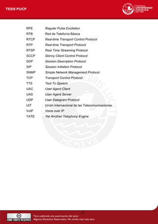 RPE Regular Pulse Excitation
RTB Red de Telefonía Básica
RTCP Real-time Transport Control Protocol
RTP Real-time Transport Protocol
RTSP Real Time Streaming Protocol
SCCP Skinny Client Control Protocol
SDP Session Description Protocol
SIP Session Initiation Protocol
SNMP Simple Network Management Protocol
TCP Transport Control Protocol
TTS Text To Speech
UAC User Agent Client
UAS User Agent Server
UDP User Datagram Protocol
UIT Unión Internacional de las Telecomunicaciones
VoIP Voice over IP
YATE Yet Another Telephony Engine
IX
 