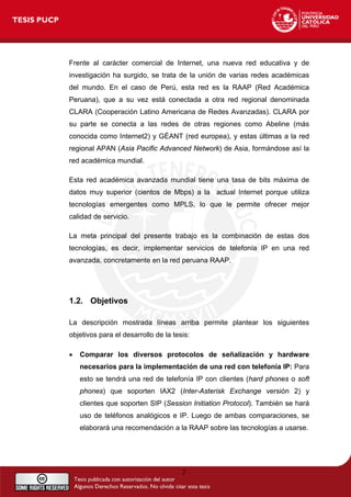 Frente al carácter comercial de Internet, una nueva red educativa y de
investigación ha surgido, se trata de la unión de varias redes académicas
del mundo. En el caso de Perú, esta red es la RAAP (Red Académica
Peruana), que a su vez está conectada a otra red regional denominada
CLARA (Cooperación Latino Americana de Redes Avanzadas). CLARA por
su parte se conecta a las redes de otras regiones como Abeline (más
conocida como Internet2) y GÉANT (red europea), y estas últimas a la red
regional APAN (Asia Pacific Advanced Network) de Asia, formándose así la
red académica mundial.
Esta red académica avanzada mundial tiene una tasa de bits máxima de
datos muy superior (cientos de Mbps) a la actual Internet porque utiliza
tecnologías emergentes como MPLS, lo que le permite ofrecer mejor
calidad de servicio.
La meta principal del presente trabajo es la combinación de estas dos
tecnologías, es decir, implementar servicios de telefonía IP en una red
avanzada, concretamente en la red peruana RAAP.
1.2. Objetivos
La descripción mostrada líneas arriba permite plantear los siguientes
objetivos para el desarrollo de la tesis:
• Comparar los diversos protocolos de señalización y hardware
necesarios para la implementación de una red con telefonía IP: Para
esto se tendrá una red de telefonía IP con clientes (hard phones o soft
phones) que soporten IAX2 (Inter-Asterisk Exchange versión 2) y
clientes que soporten SIP (Session Initiation Protocol). También se hará
uso de teléfonos analógicos e IP. Luego de ambas comparaciones, se
elaborará una recomendación a la RAAP sobre las tecnologías a usarse.
2
 